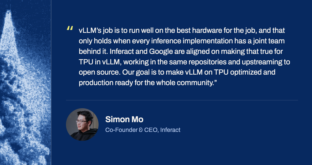 Simon Mo, Co-Founder & CEO, Inferact: &ldquo;vLLM&rsquo;s job is to run well on the best hardware for the job, and that only holds when every inference implementation has a joint team behind it. Inferact and Google are aligned on making that true for TPU in vLLM, working in the same repositories and upstreaming to open source. Our goal is to make vLLM on TPU optimized and production ready for the whole community.&rdquo;