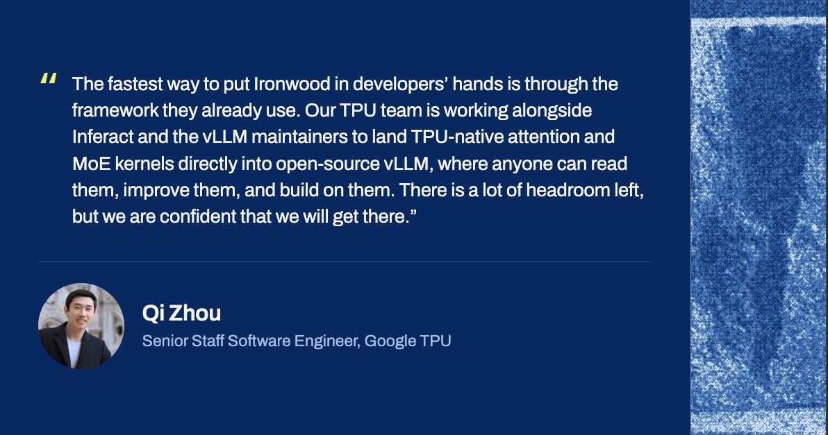 Qi Zhou, Senior Staff Software Engineer, Google TPU: &ldquo;The fastest way to put Ironwood in developers&rsquo; hands is through the framework they already use. Our TPU team is working alongside Inferact and the vLLM maintainers to land TPU-native attention and MoE kernels directly into open-source vLLM, where anyone can read them, improve them, and build on them. There is a lot of headroom left, but we are confident that we will get there.&rdquo;