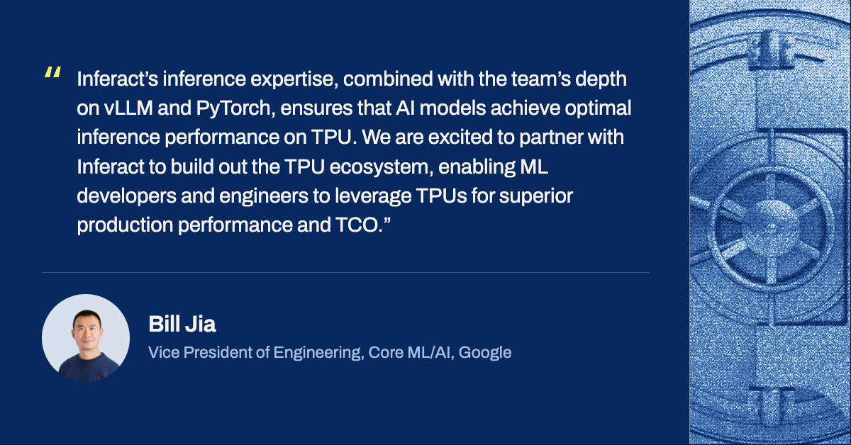 Bill Jia, Vice President of Engineering, Core ML/AI, Google: &ldquo;Inferact&rsquo;s inference expertise, combined with the team&rsquo;s depth on vLLM and PyTorch, ensures that AI models achieve optimal inference performance on TPU. We are excited to partner with Inferact to build out the TPU ecosystem, enabling ML developers and engineers to leverage TPUs for superior production performance and TCO.&rdquo;